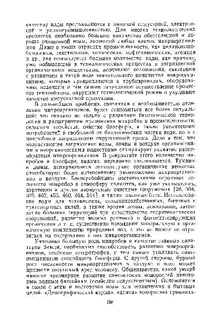 В дальнейшем проблема, связанная с необходимостью отделения микроорганизмов, будет становиться все более актуальной; это связано не только с развитием биологической технологии и расширением применения микробов в промышленности, сельском хозяйстве, очистке биосферы, а также увеличением потребностей в свободной от биологических частиц воде, но и с микробным загрязнением окружающей среды. Дело в том, что возрастающее загрязнение воды, почвы и воздуха органическими и неорганическими веществами стимулирует развитие разнообразных микроорганизмов. В ревультате этого количество микробов в биосфере, видимо, неуклонно увеличивается. Туманы и дымы, испаряющиеся легколетучие органические вещества способствуют более интенсивному размножению микроорганизмов в воздухе. Бесперебойными поставщиками огромных количеств микробов в атмосферу являются, как уже указывалось, аэротенки и другие аэрируемые очистные сооружения [26, 364, 370, 402, 455, 460, 464, 514], а также пыльные бури. Использование воды для технических, сельскохозяйственных, бытовых и транспортных целей, а также эрозия почвы, заиливание, затопление больших территорий при строительстве гидротехнических сооружений, развитие водных растений и фотосинтезирующих организмов и т. д. существенно повышают минеральную и органическую компоненты природных вод, а это не может не отразиться на содержании в них микроорганизмов.