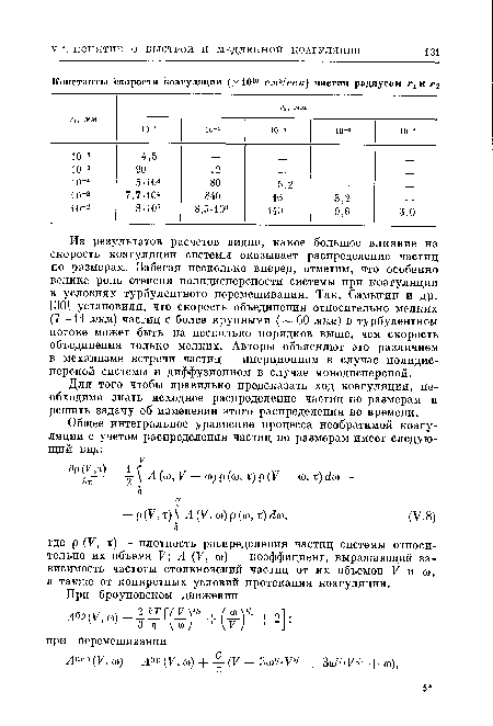 Из результатов расчетов видно, какое большое влияние на скорость коагуляции системы оказывает распределение частиц по размерам. Забегая несколько вперед, отметим, что особенно велика роль степени полидисперсности системы при коагуляции в условиях турбулентного перемешивания. Так, Самыгин и др. [30] установили, что скорость объединения относительно мелких (7—11 мкм) частиц с более крупными ( 60 мкм) в турбулентном потоке может быть на несколько порядков выше, чем скорость объединения только мелких. Авторы объясняют это различием в механизме встречи частиц — инерционном в случае полидис-персной системы и диффузионном в случае монодисперсной.