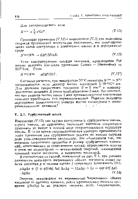 Выражение (У.12) для случая коагуляции в турбулентном потоке, строго говоря, не применимо, поскольку величина скоростного градиента не может в полной мере охарактеризовать структуру потока. В то же время экспериментальная проверка применимости этого уравнения для турбулентного режима во многих случаях дала удовлетворительные результаты. Это объясняется тем, что величина скоростного градиента и размер турбулентных пульсаций, ответственных за столкновение частиц, определяются одними и теми же параметрами — механической энергией, поглощенной единицей массы жидкости, и вязкостью последней.