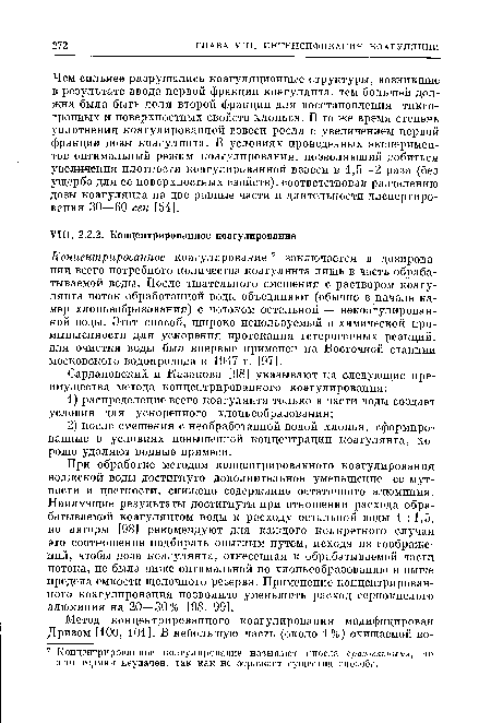 При обработке методом концентрированного коагулирования волжской воды достигнуто дополнительное уменьшение ее мутности и цветности, снижено содержание остаточного алюминия. Наилучшие результаты достигнуты при отношении расхода обрабатываемой коагулянтом воды к расходу остальной воды 1 :1,5, но авторы [98] рекомендуют для каждого конкретного случая это соотношение подбирать опытным путем, исходя из соображений, чтобы доза коагулянта, отнесенная к обрабатываемой части потока, не была ниже оптимальной по хлопьеобразованию и выше предела емкости щелочного резерва. Применение концентрированного коагулирования позволило уменьшить расход сернокислого алюминия на 20—30% [98, 99].