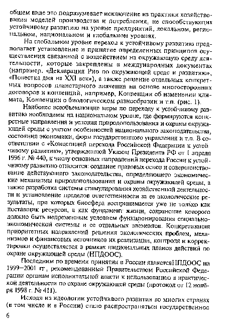 Наиболее всеобъемлющие меры по переходу к устойчивому развитию необходимы на национальном уровне, где формируются конкретные направления и условия природопользования и охраны окружающей среды с учетом особенностей национального законодательства, состояния экономики, форм государственного управления и т.п. В соответствии с «Концепцией перехода Российской Федерации к устойчивому развитию», утвержденной Указом Президента РФ от 1 апреля 1996 г. № 440, к числу основных направлений перехода России к устойчивому развитию относятся: создание правовых основ и совершенствование действующего законодательства, определяющего экономические механизмы природопользования и охраны окружающей среды, а также разработка системы стимулирования хозяйственной деятельности и установление пределов ответственности за ее экологические результаты, при которых биосфера воспринимается уже не только как поставщик ресурсов, а как фундамент жизни, сохранение которого должно быть непременным условием функционирования социально-экономической системы и ее отдельных элементов. Конкретизация приоритетных направлений решения экологических проблем, механизмов и финансовых источников их реализации, контроля и корректировки осуществляется в рамках национальных планов действий по охране окружающей среды (НПДООС).