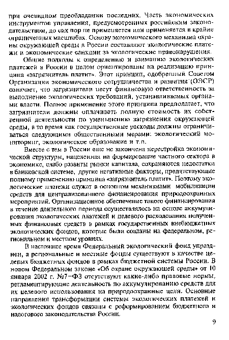 Вместе с тем в России еще не закончена перестройка экономической структуры, нацеленная на формирование частного сектора в экономике, слабо развиты рынки капитала, сохраняются недостатки в банковской системе, другие негативные факторы, препятствующие полному применению принципа «загрязнитель платит». Поэтому экологические платежи служат в основном механизмами мобилизации средств для централизованного финансирования природоохранных мероприятий. Организационное обеспечение такого финансирования в течение длительного периода осуществлялось на основе аккумулирования экологических платежей и целевого расходования полученных финансовых средств в рамках государственных внебюджетных экологических фондов, которые были созданы на федеральном, региональном и местном уровнях.