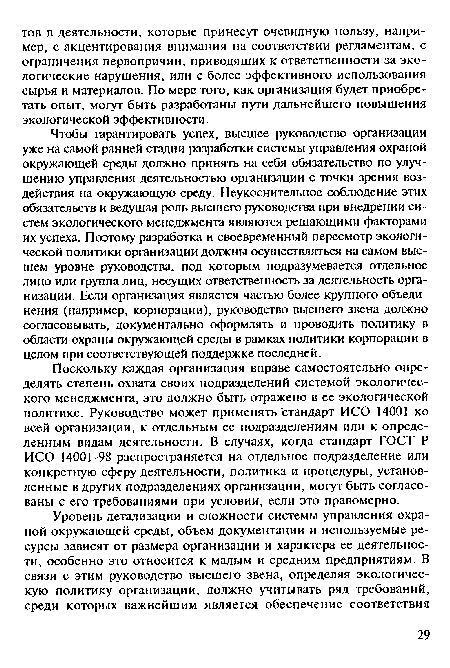 Чтобы гарантировать успех, высшее руководство организации уже на самой ранней стадии разработки системы управления охраной окружающей среды должно принять на себя обязательство по улучшению управления деятельностью организации с точки зрения воздействия на окружающую среду. Неукоснительное соблюдение этих обязательств и ведущая роль высшего руководства при внедрении систем экологического менеджмента являются решающими факторами их успеха. Поэтому разработка и своевременный пересмотр экологической политики организации должны осуществляться на самом высшем уровне руководства, под которым подразумевается отдельное лицо или группа лиц, несущих ответственность за деятельность организации. Если организация является частью более крупного объединения (например, корпорации), руководство высшего звена должно согласовывать, документально оформлять и проводить политику в области охраны окружающей среды в рамках политики корпорации в целом при соответствующей поддержке последней.