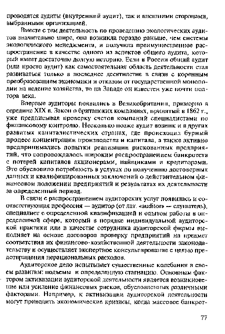 Впервые аудиторы появились в Великобритании, примерно в середине XIX в. Закон о британских компаниях, принятый в 1862 г., уже предписывал проверку счетов компаний специалистами по финансовому контролю. Несколько позже аудит возник и в других развитых капиталистических странах, где происходил бурный процесс концентрации производства и капитала, а также активно предпринимались попытки реализации рискованных предприятий, что сопровождалось широким распространением банкротств с потерей капиталов акционерами, пайщиками и кредиторами. Это обусловило потребность в услугах по получению достоверных данных и квалифицированных заключений о действительном финансовом положении предприятий и результатах их деятельности за определенный период.