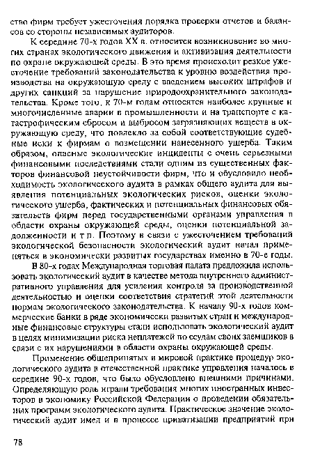 В 80-х годах Международная торговая палата предложила использовать экологический аудит в качестве метода внутреннего административного управления для усиления контроля за производственной деятельностью и оценки соответствия стратегий этой деятельности нормам экологического законодательства. К началу 90-х годов коммерческие банки в ряде экономически развитых стран и международные финансовые структуры стали использовать экологический аудит в целях минимизации риска неплатежей по ссудам своих заемщиков в связи с их нарушениями в области охраны окружающей среды.