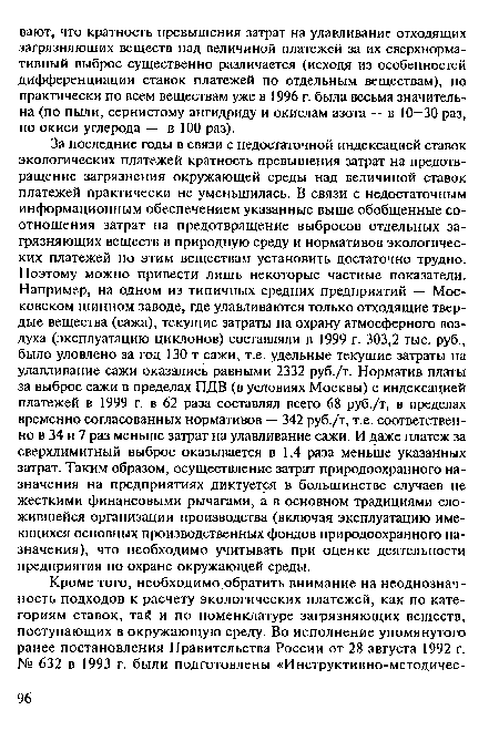 За последние годы в связи с недостаточной индексацией ставок экологических платежей кратность превышения затрат на предотвращение загрязнения окружающей среды над величиной ставок платежей практически не уменьшилась. В связи с недостаточным информационным обеспечением указанные выше обобщенные соотношения затрат на предотвращение выбросов отдельных загрязняющих веществ в природную среду и нормативов экологических платежей по этим веществам установить достаточно трудно. Поэтому можно привести лишь некоторые частные показатели. Например, на одном из типичных средних предприятий — Московском шинном заводе, где улавливаются только отходящие твердые вещества (сажа), текущие затраты на охрану атмосферного воздуха (эксплуатацию циклонов) составляли в 1999 г. 303,2 тыс. руб., было уловлено за год 130 т сажи, т.е. удельные текущие затраты на улавливание сажи оказались равными 2332 руб./т. Норматив платы за выброс сажи в пределах ПДВ (в условиях Москвы) с индексацией платежей в 1999 г. в 62 раза составлял всего 68 руб./т, в пределах временно согласованных нормативов — 342 руб./т, т.е. соответственно в 34 и 7 раз меньше затрат на улавливание сажи. И даже платеж за сверхлимитный выброс оказывается в 1,4 раза меньше указанных затрат. Таким образом, осуществление затрат природоохранного назначения на предприятиях диктуется в большинстве случаев не жесткими финансовыми рычагами, а в основном традициями сложившейся организации производства (включая эксплуатацию имеющихся основных производственных фондов природоохранного назначения), что необходимо учитывать при оценке деятельности предприятия по охране окружающей среды.