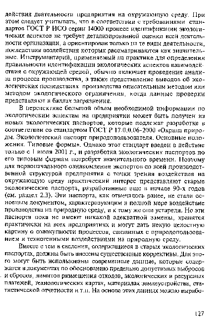 В перспективе большой объем необходимой информации по экологическим аспектам на предприятии может быть получен из новых экологических паспортов, которые подлежат разработке в соответствии со стандартом ГОСТ Р 17.0.0.06-2000 «Охрана природы. Экологический паспорт природопользователя. Основные положения. Типовые формы». Однако этот стандарт введен в действие только с 1 июля 2001 г., и разработка экологических паспортов по его типовым формам потребует значительного времени. Поэтому для первоначального ознакомления экспертов со всей производственной структурой предприятия с точки зрения воздействия на окружающую среду практический интерес представляют старые экологические паспорта, разработанные еще в начале 90-х годов (см. раздел 2.3). Эти паспорта, как отмечалось ранее, не стали основным документом, характеризующим в полной мере воздействие производства на природную среду, и к тому же они устарели. Но эти паспорта пока не имеют никакой адекватной замены, хранятся практически на всех предприятиях и могут дать некую целостную картину о совокупности процессов, связанных с природопользованием и техногенными воздействиями на природную среду.