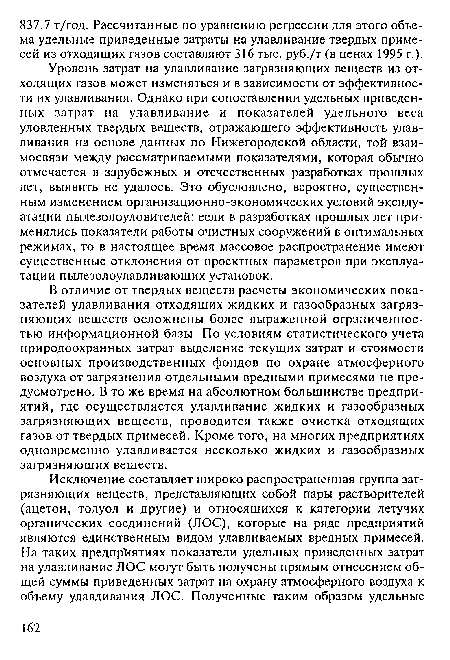 Уровень затрат на улавливание загрязняющих веществ из отходящих газов может изменяться и в зависимости от эффективности их улавливания. Однако при сопоставлении удельных приведенных затрат на улавливание и показателей удельного веса уловленных твердых веществ, отражающего эффективность улавливания на основе данных по Нижегородской области, той взаимосвязи между рассматриваемыми показателями, которая обычно отмечается в зарубежных и отечественных разработках прошлых лет, выявить не удалось. Это обусловлено, вероятно, существенным изменением организационно-экономических условий эксплуатации пылезолоуловителей: если в разработках прошлых лет применялись показатели работы очистных сооружений в оптимальных режимах, то в настоящее время массовое распространение имеют существенные отклонения от проектных параметров при эксплуатации пылезолоулавливающих установок.