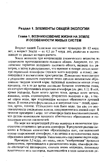 Земля возникла при конденсации космического вещества из первичного протопланетного газового облака. Аккреция, т.е. уплотнение первично холодного пылевого облака, вызвала его разогрев, а затем и расплавление, что привело к потере легких молекул первичной атмосферы (прежде всего водорода и гелия), рассеявшихся в космическом пространстве. Понижение температуры в результате сильного излучения тепла сделало возможным образование твердой земной коры. Активный вулканизм мешал этому процессу, но в то же время поставлял большие количества газов, из которых образовалась вторичная атмосфера (см. рис. 1.1). В ней, кроме водорода, было много других газов, прежде всего метана, аммиака, хлора, сероводорода, фтористого водорода и др., а также паров воды, при конденсации которых образовался древний океан. В состав атмосферы входили и инертные газы — гелий, криптон, аргон, ксенон. Углекислого газа было мало, так как его восстанавливали соединения железа, содержавшиеся в земной коре. В течение примерно 1 млрд. лет атмосфера была восстановительной, что делало возможным процессы абиогенного образования и накопления многих соединений.