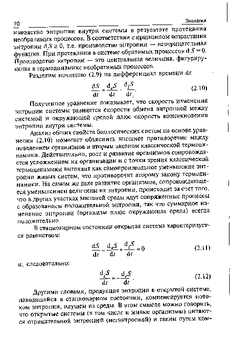 Анализ общих свойств биологических систем на основе уравнения (2.10) помогает объяснить внешнее противоречие между поведением организмов и вторым законом классической термодинамики. Действительно, рост и развитие организмов сопровождается усложнением их организации и с точки зрения классической термодинамики выглядит как самопроизвольное уменьшение энтропии живых систем, что противоречит второму закону термодинамики. На самом же деле развитие организмов, сопровождающееся уменьшением величины их энтропии, происходит за счет того, что в других участках внешней среды идут сопряженные процессы с образованием положительной энтропии, так что суммарное изменение энтропии (организм плюс окружающая среда) всегда положительно.