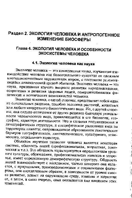 Объектом изучения экологии человека является некоторая система, общность людей (профессиональная, возрастная, этническая и т.д.). Эта общность характеризуется определенным уровнем культуры, образования, профессиональных навыков и здоровья, имеет определенную демографическую структуру. Общность людей взаимодействует с населением, частью которого она является, с природными, производственными и социальными факторами, она определенным образом, в зависимости от уровня своего развития, влияет на окружающую среду, изменяя и загрязняя ее, а затем, в свою очередь, сама оказывается под влиянием этих изменений.