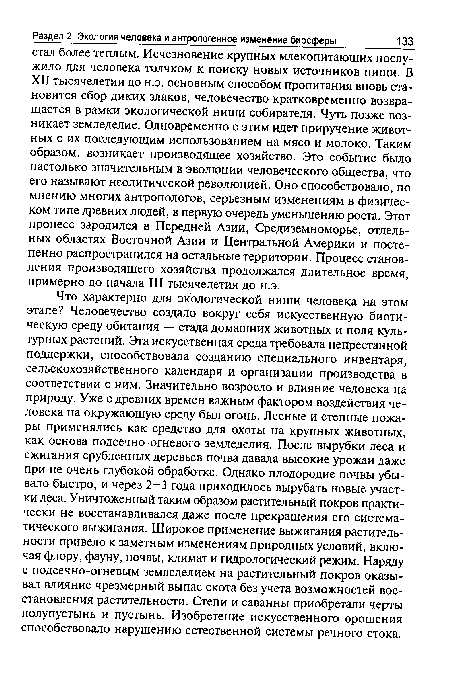 Что характерно для экологической ниши человека на этом этапе? Человечество создало вокруг себя искусственную биотическую среду обитания — стада домашних животных и поля культурных растений. Эта искусственная среда требовала непрестанной поддержки, способствовала созданию специального инвентаря, сельскохозяйственного календаря и организации производства в соответствии с ним. Значительно возросло и влияние человека на природу. Уже с древних времен важным фактором воздействия человека на окружающую среду был огонь. Лесные и степные пожары применялись как средство для охоты на крупных животных, как основа подсечно-огневого земледелия. После вырубки леса и сжигания срубленных деревьев почва давала высокие урожаи даже при не очень глубокой обработке. Однако плодородие почвы убывало быстро, и через 2-3 года приходилось вырубать новые участки леса. Уничтоженный таким образом растительный покров практически не восстанавливался даже после прекращения его систематического выжигания. Широкое применение выжигания растительности привело к заметным изменениям природных условий, включая флору, фауну, почвы, климат и гидрологический режим. Наряду с подсечно-огневым земледелием на растительный покров оказывал влияние чрезмерный выпас скота без учета возможностей восстановления растительности. Степи и саванны приобретали черты полупустынь и пустынь. Изобретение искусственного орошения способствовало нарушению естественной системы речного стока.