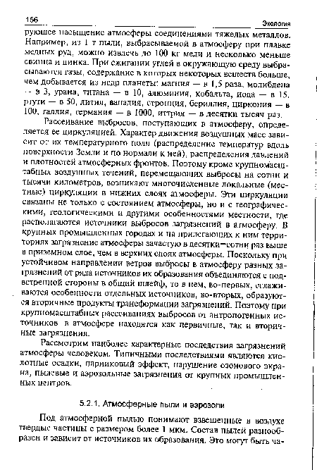 Рассеивание выбросов, поступающих в атмосферу, определяется ее циркуляцией. Характер движения воздушных масс зависит от их температурного поля (распределение температур вдоль поверхности Земли и по нормали к ней), распределения давлений и плотностей атмосферных фронтов. Поэтому кроме крупномасштабных воздушных течений, перемещающих выбросы на сотни и тысячи километров, возникают многочисленные локальные (местные) циркуляции в нижних слоях атмосферы. Эти циркуляции связаны не только с состоянием атмосферы, но и с географическими, геологическими и другими особенностями местности, где располагаются источники выбросов загрязнений в атмосферу. В крупных промышленных городах и на прилегающих к ним территориях загрязнение атмосферы зачастую в десятки—сотни раз выше в приземном слое, чем в верхних слоях атмосферы. Поскольку при устойчивом направлении ветров выбросы в атмосферу разных загрязнений от ряда источников их образования объединяются с подветренной стороны в общий шлейф, то в нем, во-первых, сглаживаются особенности отдельных источников, во-вторых, образуются вторичные продукты трансформации загрязнений. Поэтому при крупномасштабных рассеиваниях выбросов от антропогенных источников в атмосфере находятся как первичные, так и вторичные загрязнения.