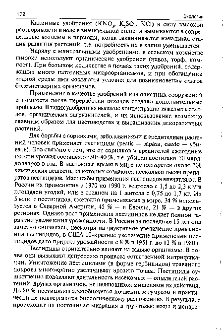 Для борьбы с сорняками, заболеваниями и вредителями растений человек применяет пестициды (pestis — зараза, caedo — убивать). Это связано с тем, что от сорняков и вредителей ежегодные потери урожая составляют 30—40 %, т.е. убытки достигают 70 млрд. долларов в год. В настоящее время в мире используется около 700 химических веществ, из которых создаются несколько тысяч препаратов пестицидов. Масштабы применения пестицидов впечатляют. В России их применение с 1970 по 1990 г. возросло с 1,5 до 2,3 кг/га площадей угодий, или в среднем на 1 жителя с 0,75 до 1,7 кг. Из 5 млн. т пестицидов, ежегодно применяемых в мире, 34 % используется в Северной Америки, 45 % — в Европе, 21 % — в других регионах. Однако рост применения пестицидов не дает полной гарантии увеличения урожайности. В России за последние 15 лет она заметно снизилась, несмотря на двукратное увеличение применения пестицидов, в США 10-кратное увеличение применения пестицидов дало прирост урожайности с 8 % в 1951 г. до 12 % в 1980 г.