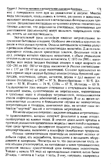 Значительный урон литосфере наносит антропогенное загрязнение бытовыми отходами. Особенно это касается крупных городов и населенных пунктов. Отходы деятельности человека растут с развитием общества во все возрастающих масштабах. Для их складирования используются хранилища (свалки, фекальные поля и др.), размеры которых ежегодно возрастают, а объем утилизации отходов остается относительно невысоким. С 1975 по 1990 г. количество всех видов твердых бытовых отходов в мире возросло со 120—280 до 160—380 кг на душу населения (в России соответственно с 137 до 159 кг на душу населения). Сегодня практически во всех странах мира твердые бытовые отходы (отходы бумажной продукции, пластмассы, стекла, металлов, дерева и др.) вывозят на свалки (полигоны): в СНГ — 97 %, Великобритании — 90 %, Канаде — 80 %, Италии — 74 %, США — 67 %, Испании — 65 %. Складирование этих отходов сопряжено с отчуждением больших площадей земель, существенным их загрязнением, выделениями в грунтовые воды и атмосферу загрязнителей, возникновением очагов инфекционных заболеваний и пожаров. В то же время использованные полигоны в большинстве случаев не подвергаются рекультивации и площади, занимаемые ими, на многие годы остаются “мертвой” землей и источником загрязнений.