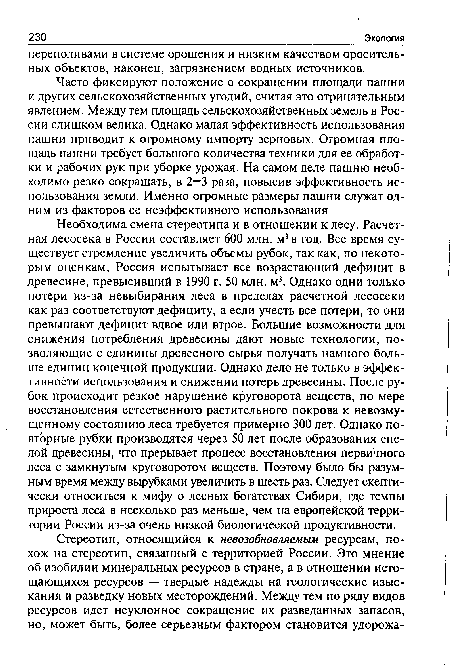 Необходима смена стереотипа и в отношении к лесу. Расчетная лесосека в России составляет 600 млн. м3 в год. Все время существует стремление увеличить объемы рубок, так как, по некоторым оценкам, Россия испытывает все возрастающий дефицит в древесине, превысивший в 1990 г. 50 млн. м3. Однако одни только потери из-за невыбирания леса в пределах расчетной лесосеки как раз соответствуют дефициту, а если учесть все потери, то они превышают дефицит вдвое или втрое. Большие возможности для снижения потребления древесины дают новые технологии, позволяющие с единицы древесного сырья получать намного больше единиц конечной продукции. Однако дело не только в эффективности использования и снижении потерь древесины. После рубок происходит резкое нарушение круговорота веществ, по мере восстановления естественного растительного покрова к невозмущенному состоянию леса требуется примерно 300 лет. Однако повторные рубки производятся через 50 лет после образования спелой древесины, что прерывает процесс восстановления первичного леса с замкнутым круговоротом веществ. Поэтому было бы разумным время между вырубками увеличить в шесть раз. Следует скептически относиться к мифу о лесных богатствах Сибири, где темпы прироста леса в несколько раз меньше, чем на европейской территории России из-за очень низкой биологической продуктивности.