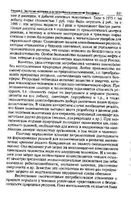 Конечно, удовлетворение потребностей человека немыслимо без использования природных ресурсов. Любое производство по своему существу основано на природопользовании, т.е. преобразовании природных ресурсов, составляющих часть потенциала биосферы. Ресурсный потенциал включает вещества и энергию, которые вовлекаются человеком в социально-экономическую сферу. При экономическом подходе к потенциалу оценивается стоимость ресурсов, т.е. стоимость сырья на внутреннем и мировом рынках, затраты на его добычу, транспорт, переработку и т.п., а также экономическая целесообразность выбора различных видов природопользования. В каждом конкретном случае необходимо решать, что более экономически выгодно: вести разработку в данном районе полезных ископаемых или сохранить природный ландшафт как источник других ресурсов (лесных, для рекреации и др.). При экологическом подходе природный потенциал оценивается как совокупность условий, необходимых для жизни и воспроизводства населяющих данную экосистему организмов, в том числе и человека.