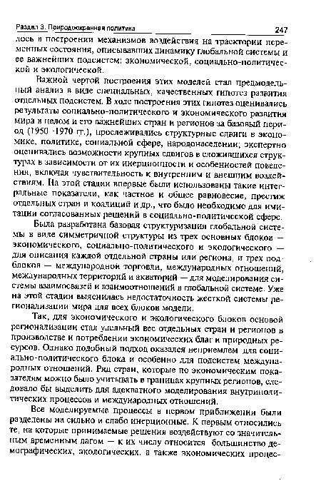 Важной чертой построения этих моделей стал предмодель-ный анализ в виде специальных, качественных гипотез развития отдельных подсистем. В ходе построения этих гипотез оценивались результаты социально-политического и экономического развития мира в целом и его важнейших стран и регионов за базовый период (1950-1970 гг.), прослеживались структурные сдвиги в экономике, политике, социальной сфере, народонаселении; экспертно оценивались возможности крупных сдвигов в сложившихся структурах в зависимости от их инерционности и особенностей поведения, включая чувствительность к внутренним и внешним воздействиям. На этой стадии впервые были использованы такие интегральные показатели, как частное и общее равновесие, престиж отдельных стран и коалиций и др., что было необходимо для имитации согласованных решений в социально-политической сфере.