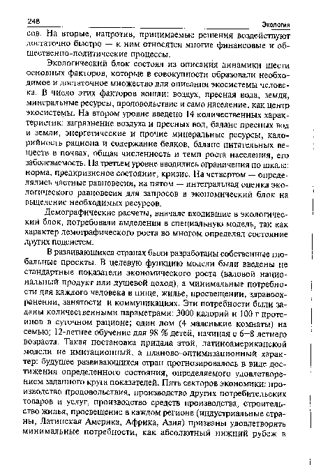 Экологический блок состоял из описания динамики шести основных факторов, которые в совокупности образовали необходимое и достаточное множество для описания экосистемы человека. В число этих факторов вошли: воздух, пресная вода, земля, минеральные ресурсы, продовольствие и само население, как центр экосистемы. На втором уровне введено 14 количественных характеристик: загрязнение воздуха и пресных вод, баланс пресных вод и земли, энергетические и прочие минеральные ресурсы, калорийность рациона и содержание белков, баланс питательных веществ в почвах, общая численность и темп роста населения, его заболеваемость. На третьем уровне вводились ограничения по шкале: норма, предкризисное состояние, кризис. На четвертом — определялись частные равновесия, на пятом — интегральная оценка экологического равновесия для запросов в экономический блок на выделение необходимых ресурсов.