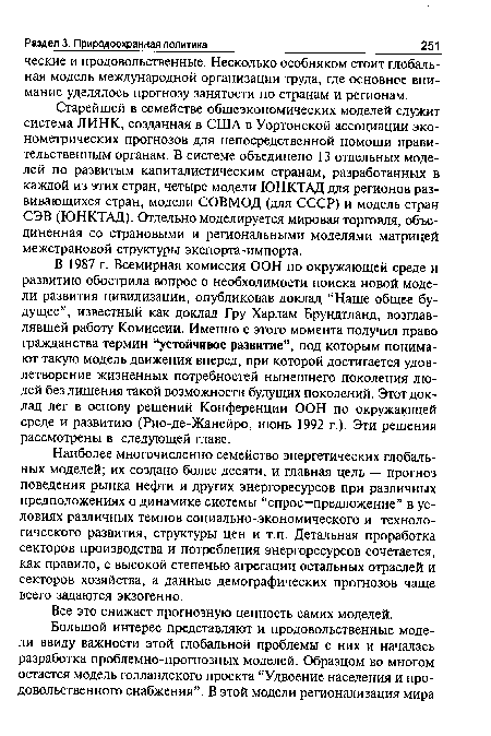 В 1987 г. Всемирная комиссия ООН по окружающей среде и развитию обострила вопрос о необходимости поиска новой модели развития цивилизации, опубликовав доклад “Наше общее будущее”, известный как доклад Гру Харлам Брундтланд, возглавлявшей работу Комиссии. Именно с этого момента получил право гражданства термин “устойчивое развитие”, под которым понимают такую модель движения вперед, при которой достигается удовлетворение жизненных потребностей нынешнего поколения людей без лишения такой возможности будущих поколений. Этот доклад лег в основу решений Конференции ООН по окружающей среде и развитию (Рио-де-Жанейро, июнь 1992 г.). Эти решения рассмотрены в следующей главе.