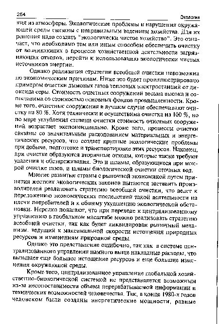 Однако реализация стратегии всеобщей очистки невозможна по экономическим причинам. Ниже это будет проиллюстрировано примером очистки дымовых газов тепловых электростанций от диоксида серы. Стоимость очистных сооружений весьма высока и сопоставима со стоимостью основных фондов промышленности. Кроме того, очистные сооружения в лучшем случае обеспечивают очистку на 80 %. Хотя технически и осуществима очистка на 100 %, но по мере углубления степени очистки стоимость очистных сооружений возрастает экспоненциально. Кроме того, процессы очистки связаны со значительным расходованием материальных и энергетических ресурсов, что создает крупные экологические проблемы при добыче, подготовке и транспортировке этих ресурсов. Наконец, при очистке образуются вторичные отходы, которые также требуют удаления и обезвреживания. Это и шламы, образующиеся при мокрой очистке газов, и шламы биологической очистки сточных вод.