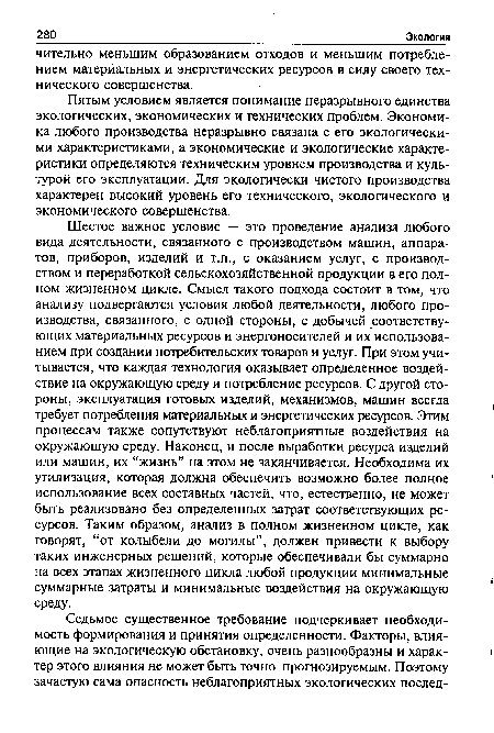 Шестое важное условие — это проведение анализа любого вида деятельности, связанного с производством машин, аппаратов, приборов, изделий и т.п., с оказанием услуг, с производством и переработкой сельскохозяйственной продукции в его полном жизненном цикле. Смысл такого подхода состоит в том, что анализу подвергаются условия любой деятельности, любого производства, связанного, с одной стороны, с добычей соответствующих материальных ресурсов и энергоносителей и их использованием при создании потребительских товаров и услуг. При этом учитывается, что каждая технология оказывает определенное воздействие на окружающую среду и потребление ресурсов. С другой стороны, эксплуатация готовых изделий, механизмов, машин всегда требует потребления материальных и энергетических ресурсов. Этим процессам также сопутствуют неблагоприятные воздействия на окружающую среду. Наконец, и после выработки ресурса изделий или машин, их “жизнь” на этом не заканчивается. Необходима их утилизация, которая должна обеспечить возможно более полное использование всех составных частей, что, естественно, не может быть реализовано без определенных затрат соответствующих ресурсов. Таким образом, анализ в полном жизненном цикле, как говорят, “от колыбели до могилы”, должен привести к выбору таких инженерных решений, которые обеспечивали бы суммарно на всех этапах жизненного цикла любой продукции минимальные суммарные затраты и минимальные воздействия на окружающую среду.