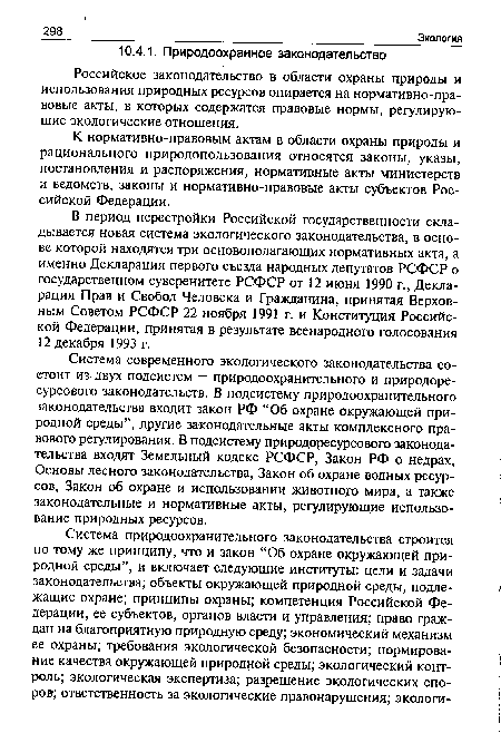 Система современного экологического законодательства состоит из двух подсистем — природоохранительного и природоре-сурсового законодательств. В подсистему природоохранительного законодательства входит закон РФ “Об охране окружающей природной среды”, другие законодательные акты комплексного правового регулирования. В подсистему природоресурсового законодательства входят Земельный кодекс РСФСР, Закон РФ о недрах, Основы лесного законодательства, Закон об охране водных ресурсов, Закон об охране и использовании животного мира, а также законодательные и нормативные акты, регулирующие использование природных ресурсов.