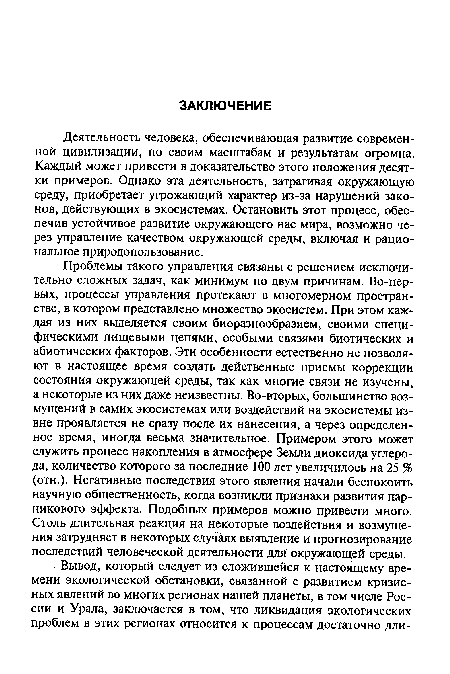 Проблемы такого управления связаны с решением исключительно сложных задач, как минимум по двум причинам. Во-первых, процессы управления протекают в многомерном пространстве, в котором представлено множество экосистем. При этом каждая из них выделяется своим биоразнообразием, своими специфическими пищевыми цепями, особыми связями биотических и абиотических факторов. Эти особенности естественно не позволяют в настоящее время создать действенные приемы коррекции состояния окружающей среды, так как многие связи не изучены, а некоторые из них даже неизвестны. Во-вторых, большинство возмущений в самих экосистемах или воздействий на экосистемы извне проявляется не сразу после их нанесения, а через определенное время, иногда весьма значительное. Примером этого может служить процесс накопления в атмосфере Земли диоксида углерода, количество которого за последние 100 лет увеличилось на 25 % (отн.). Негативные последствия этого явления начали беспокоить научную общественность, когда возникли признаки развития парникового эффекта. Подобных примеров можно привести много. Столь длительная реакция на некоторые воздействия и возмущения затрудняет в некоторых случаях выявление и прогнозирование последствий человеческой деятельности для окружающей среды.