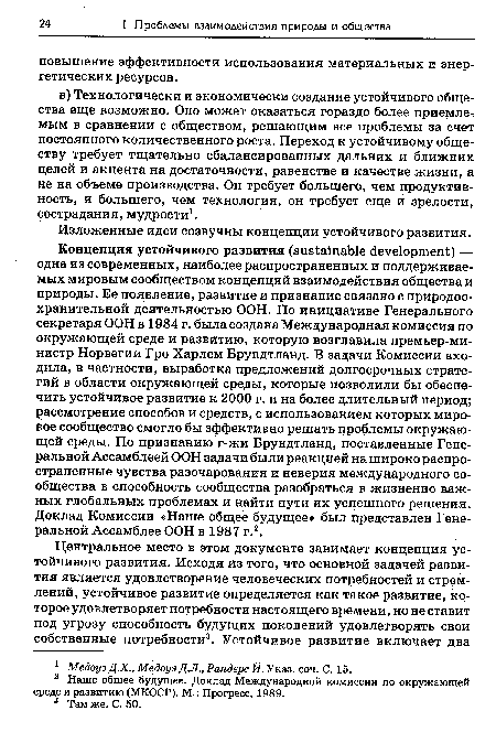 Концепция устойчивого развития (sustainable development) — одна из современных, наиболее распространенных и поддерживаемых мировым сообществом концепций взаимодействия общества и природы. Ее появление, развитие и признание связано с природоохранительной деятельностью ООН. По инициативе Генерального секретаря ООН в 1984 г. была создана Международная комиссия по окружающей среде и развитию, которую возглавила премьер-министр Норвегии Гро Харлем Брундтланд. В задачи Комиссии входила, в частности, выработка предложений долгосрочных стратегий в области окружающей среды, которые позволили бы обеспечить устойчивое развитие к 2000 г. и на более длительный период; рассмотрение способов и средств, с использованием которых мировое сообщество смогло бы эффективно решать проблемы окружающей среды. По признанию г-жи Брундтланд, поставленные Генеральной Ассамблеей ООН задачи были реакцией на широко распро страненные чувства разочарования и неверия международного сообщества в способность сообщества разобраться в жизненно важных глобальных проблемах и найти пути их успешного решения. Доклад Комиссии «Наше общее будущее» был представлен Генеральной Ассамблее ООН в 1987 г.2.