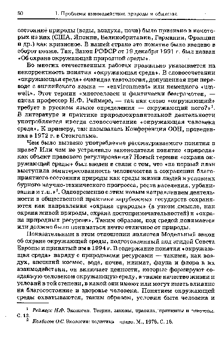 Чем было вызвано употребление рассматриваемого понятия в праве? Или чем не устраивало законодателя понятие «природа» как объект правового регулирования? Новый термин «охрана окружающей среды» был введен в связи с тем, что «на первый план выступила заинтересованность человечества в сохранении благоприятного состояния природы как среды жизни людей в условиях бурного научно-технического прогресса, роста населения, урбанизации и т.п. »2. Одновременно с этим новым направлением деятельности в общественной практике зарубежных государств сохраняются как направления «охрана природы» (в узком .смысле, как охрана живой природы, охрана достопримечательностей) и «охрана природных ресурсов». Таким образом, под средой понимается или должно было пониматься нечто отличное от природы.