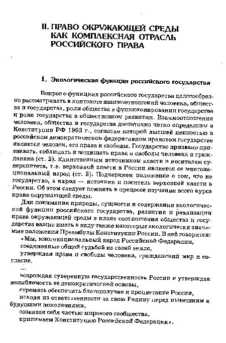 Вопрос о функциях российского государства целесообразно рассматривать в контексте взаимоотношений человека, общества и государства, роли общества в функционировании государства и роли государства в общественном развитии. Взаимоотношения человека, общества и государства достаточно четко определены в Конституции РФ 1993 г., согласно которой высшей ценностью в российском демократическом федеративном правовом государстве является человек, его права и свободы. Государство призвано признавать, соблюдать и защищать права и свободы человека и гражданина (ст. 2). Единственным источником власти и носителем суверенитета, т.е. верховной власти в России является ее многонациональный народ (ст. 3). Подчеркнем положение о том, что не государство, а народ — источник и носитель верховной власти в России. Об этом следует помнить в процессе изучения всего курса права окружающей среды.