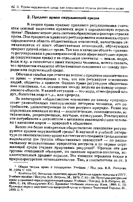 В теории права предмет правового регулирования считается основой выделения правовых норм в определенную отрасль права1. Предмет играет роль системообразующего фактора отрасли права. Под предметом правового регулирования понимается строго определенная область общественных отношений, качественно отличающихся от иных общественных отношений, образующих предмет другой отрасли права. Так как в качестве объекта правового регулирования в рассматриваемой нами сфере выступает природа (окружающая среда) и ее отдельные элементы — земля, недра, воды и др. и связанные с ними интересы человека, можно сказать, что предметом являются общественные отношения по поводу природы или окружающей среды.