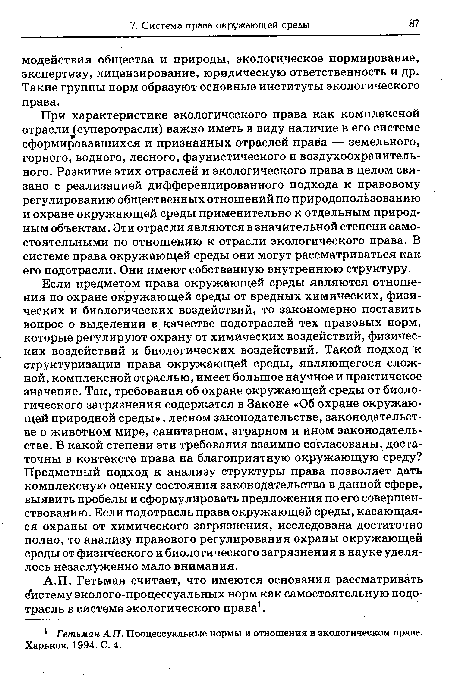 Если предметом права окружающей среды являются отношения по охране окружающей среды от вредных химических, физических и биологических воздействий, то закономерно поставить вопрос о выделении в качестве подотраслей тех правовых норм, которые регулируют охрану от химических воздействий, физических воздействий и биологических воздействий. Такой подход к структуризации права окружающей среды, являющегося сложной, комплексной отраслью, имеет большое научное и практичекое значение. Так, требования об охране окружающей среды от биологического загрязнения содержатся в Законе «Об охране окружающей природной среды», лесном законодательстве, законодательстве о животном мире, санитарном, аграрном и ином законодательстве. В какой степени эти требования взаимно согласованы, достаточны в контексте права на благоприятную окружающую среду? Предметный подход к анализу структуры права позволяет дать комплексную оценку состояния законодательства в данной сфере, выявить пробелы и сформулировать предложения по его совершенствованию. Если подотрасль права окружающей среды, касающаяся охраны от химического загрязнения, исследована достаточно полно, то анализу правового регулирования охраны окружающей среды от физического и биологического загрязнения в науке уделялось незаслуженно мало внимания.