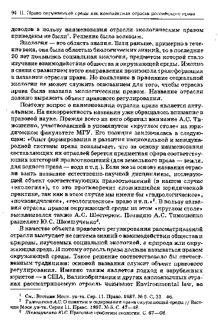 Поэтому вопрос о наименовании отрасли права является актуальным. На некорректность названия уже обращалось внимание в правовой науке. Прежде всего на него обратил внимание A.C. Тимошенко, участвовавший в упомянутом «круглом столе» на юридическом факультете МГУ. Его позиция заключалась в следующем: «Опыт формирования и развития национальной и международной системы права показывает, что за основу наименования составляющих их отраслей берется предметная сфера соответствующих категорий правоотношений (для земельного права — земля, для водного права — вода и т.д.). Если же за основу названия отрасли взять название естественно-научной дисциплины, исследующей объект соответствующих правоотношений (в нашем случае «экология»), то это противоречит сложившейся юридической практике, так как в этом случае мы имели бы «гидрологическое», «почвоведческое», «геологическое» право и т.п.»2. В пользу названия отрасли правом окружающей среды на этом «круглом столе» высказывался также A.C. Шестерюк. Позицию A.C. Тимошенко разделяет Ю.С. Шемшученко3.