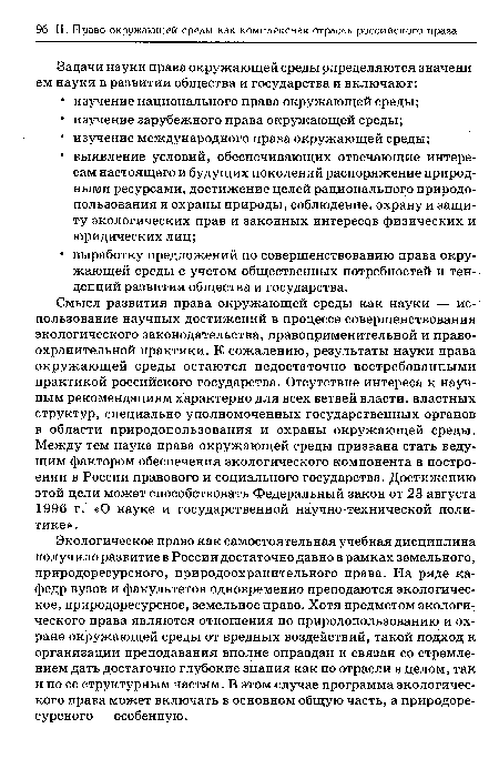 Экологическое право как самостоятельная учебная дисциплина получило развитие в России достаточно давно в рамках земельного, природоресурсного, природоохранительного права. На ряде кафедр вузов и факультетов одновременно преподаются экологическое, природоресурсное, земельное право. Хотя предметом экологического права являются отношения по природопользованию и охране окружающей среды от вредных воздействий, такой подход к организации преподавания вполне оправдан и связан со стремлением дать достаточно глубокие знания как по отрасли в целом, так и по ее структурным частям. В этом случае программа экологического права может включать в основном общую часть, а природоресурсного — особенную.