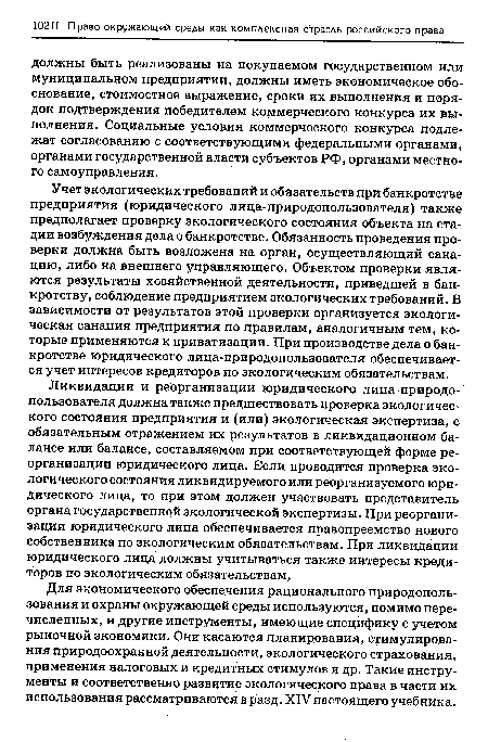 Учет экологических требований и обязательств при банкротстве предприятия (юридического лица-природопользователя) также предполагает проверку экологического состояния объекта на стадии возбуждения дела о банкротстве. Обязанность проведения проверки должна быть возложена на орган, осуществляющий санацию, либо на внешнего управляющего. Объектом проверки являются результаты хозяйственной деятельности, приведшей в банкротству, соблюдение предприятием экологических требований. В зависимости от результатов этой проверки организуется экологическая санация предприятия по правилам, аналогичным тем, которые применяются к приватизации. При производстве дела о банкротстве юридического лица-природопользователя обеспечивается учет интересов кредиторов по экологическим обязательствам.