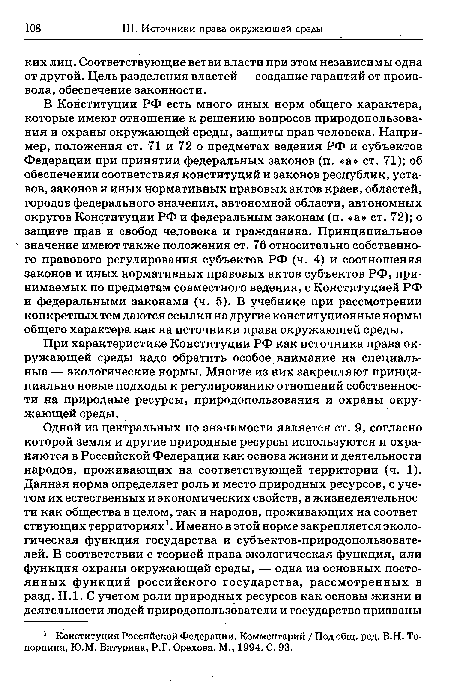 В Конституции РФ есть много иных норм общего характера, которые имеют отношение к решению вопросов природопользования и охраны окружающей среды, защиты прав человека. Например, положения ст. 71 и 72 о предметах ведения РФ и субъектов Федерации при принятии федеральных законов (п. «а» ст. 71); об обеспечении соответствия конституций и законов республик, уставов, законов и иных нормативных правовых актов краев, областей, городов федерального значения, автономной области, автономных округов Конституции РФ и федеральным законам (п. «а» ст. 72); о защите прав и свобод человека и гражданина. Принципиальное значение имеют также положения ст. 76 относительно собственного правового регулирования субъектов РФ (ч. 4) и соотношения законов и иных нормативных правовых актов субъектов РФ, принимаемых по предметам совместного ведения, с Конституцией РФ и федеральными законами (ч. 5). В учебнике при рассмотрении конкретных тем даются ссылки на другие конституционные нормы общего характера как на источники права окружающей среды.