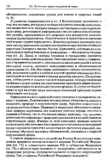 В развитие содержащегося в ст. 2 Конституции положения о том, что человек, его права и свободы являются высшей ценностью, она закрепляет в ст. 42 пр во каждого на благоприятную окружающую среду, достоверную информацию о ее состоянии и на возмещение ущерба, причиненного его здоровью или имуществу экологическим правонарушением. Политическое и юридическое значение этой нормы трудно переоценить. Конституционное признание экологических прав важно оценить и в контексте других статей общего характера Основного закона России. Признание, соблюдение и защита прав и свобод человека и гражданина — обязанность государства (ст. 2). Права и свободы человека и гражданина являются непосредственно действующими. Они определяют смысл, содержание и применение законов, деятельность законодательной и исполнительной власти, местного самоуправления и обеспечиваются правосудием (ст. 18). Эта норма «связывает» органы законодательной, исполнительной и судебной властей провозглашенными Конституцией экологическими и иными правами каждого. Их признание, соблюдение и защита соответствующими государственными органами служит одним из существенных критериев эффективности и правомерности деятельности этих органов. В случае их бездействия и при наличии иных законных оснований граждане вправе обжаловать это в суде.