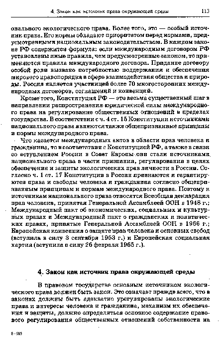 Что касается международных актов в области прав человека и гражданина, то в соответствии с Конституцией РФ, а также в связи со вступлением России в Совет Европы они стали источниками национального права в части признания регулирования в целях обеспечения и защиты экологических прав личности в России. Согласно ч. 1 ст. 17 Конституции в России признаются и гарантируются права и свободы человека и гражданина согласно общепризнанным принципам и нормам международного права. Поэтому к источникам национального права относятся Всеобщая декларация прав человека, принятая Генеральной Ассамблеей ООН в 1948 г.; Международный пакт об экономических, социальных и культурных правах и Международный пакт о гражданских и политических правах, принятые Генеральной Ассамблеей ООН в 1966 г.; Европейская конвенция о защите прав человека и основных свобод (вступила в силу 3 сентября 1953 г.) и Европейская социальная хартия (вступила в силу 26 февраля 1965 г.).