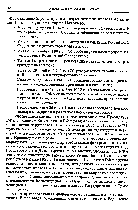 Конституционное положение о соответствии актов Президента РФ положениям Конституции РФ и федеральных законов на практике иногда нарушается. Так, 25 января 1995 г. Президент РФ принял Указ «О государственной поддержке структурной перестройки и конверсии атомной промышленности в г. Железногорске Красноярского края», в котором предусмотрено проведение мероприятий, противоречащих требованиям федерального экологического законодательства и в силу этого — Конституции РФ. Государственная Дума обратилась в Конституционный Суд РФ с запросом о конституционности этого Указа. Запрос был рассмотрен Судом в июне 1995 г. Представитель Президента Рф и другие эксперты с его стороны полагали, что данный Указ является не нормативным правовым актом, а актом, содержащим индивидуальные предписания, и потому рассмотрение вопросов, касающихся существа Указа, поставленных в запросе Думы, не относится к компетенции Конституционного Суда. Суд согласился с такой позицией и не стал рассматривать запрос Государственной Думы по существу.