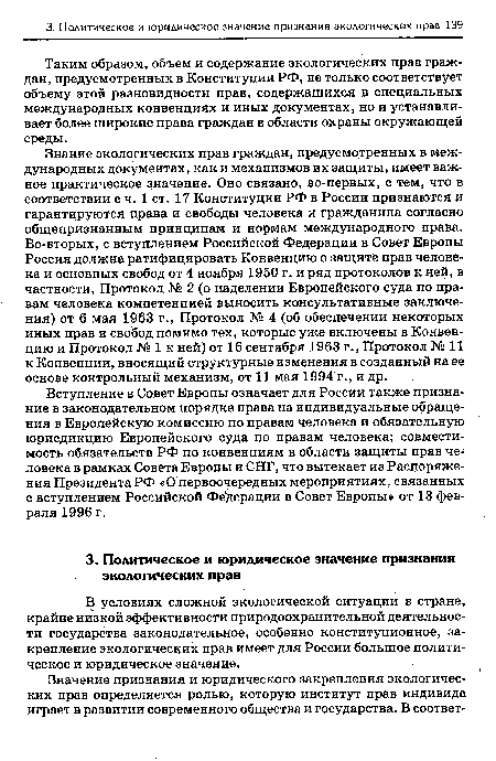 Знание экологических прав граждан, предусмотренных в международных документах, как и механизмов их защиты, имеет важное практическое значение. Оно связано, во-первых, с тем, что в соответствии с ч. 1 ст. 17 Конституции РФ в России признаются и гарантируются права и свободы человека и гражданина согласно общепризнанным принципам и нормам международного права. Во-вторых, с вступлением Российской Федерации в Совет Европы Россия должна ратифицировать Конвенцию о защите прав человека и основных свобод от 4 ноября 1950 г. и ряд протоколов к ней, в частности, Протокол № 2 (о наделении Европейского суда по правам человека компетенцией выносить консультативные заключения) от 6 мая 1963 г., Протокол № 4 (об обеспечении некоторых иных прав и свобод помимо тех, которые уже включены в Конвенцию и Протокол № 1 к ней) от 16 сентября 1963 г., Протокол № 11 к Конвенции, вносящий структурные изменения в созданный на ее основе контрольный механизм, от 11 мая 1994 г., и др.