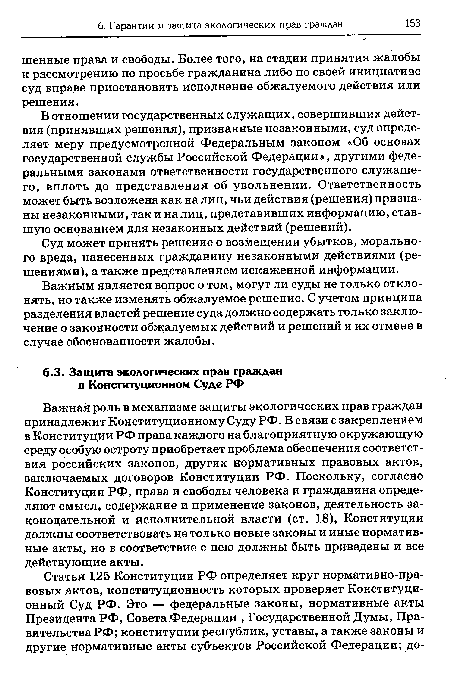 Важная роль в механизме защиты экологических прав граждан принадлежит Конституционному Суду РФ. В связи с закреплением в Конституции РФ права каждого на благоприятную окружающую среду особую остроту приобретает проблема обеспечения соответствия российских законов, других нормативных правовых актов, заключаемых договоров Конституции РФ. Поскольку, согласно Конституции РФ, права и свободы человека и гражданина определяют смысл, содержание и применение законов, деятельность законодательной и исполнительной власти (ст. 18), Конституции должны соответствовать не только новые законы и иные нормативные акты, но в соответствие с нею должны быть приведены и все действующие акты.