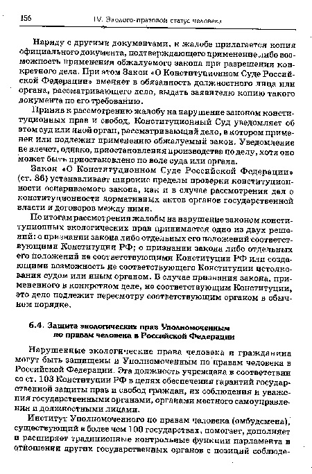 Нарушенные экологические права человека и гражданина могут быть защищены и Уполномоченным по правам человека в Российской Федерации. Эта должность учреждена в соответствии со ст. 103 Конституции РФ в целях обеспечения гарантий государственной защиты прав и свобод граждан, их соблюдения и уважения государственными органами, органами местного самоуправления и должностными лицами.