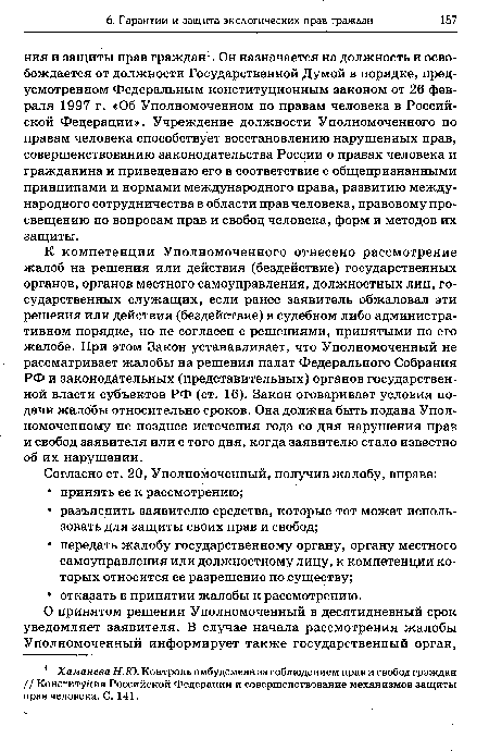 К компетенции Уполномоченного отнесено рассмотрение жалоб на решения или действия (бездействие) государственных органов, органов местного самоуправления, должностных лиц, государственных служащих, если ранее заявитель обжаловал эти решения или действия (бездействие) в судебном либо административном порядке, но не согласен с решениями, принятыми по его жалобе. При этом Закон устанавливает, что Уполномоченный не рассматривает жалобы на решения палат Федерального Собрания РФ и законодательных (представительных) органов государственной власти субъектов РФ (ст. 16). Закон оговаривает условия подачи жалобы относительно сроков. Она должна быть подана Уполномоченному не позднее истечения года со дня нарушения прав и свобод заявителя или с того дня, когда заявителю стало известно об их нарушении.