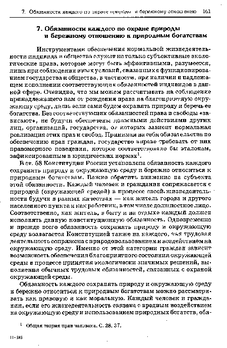 Инструментами обеспечения нормальной жизнедеятельности индивида и общества служат не только субъективные экологические права, которые могут быть эффективными, разумеется, лишь при соблюдении иных условий, связанных с функционированием государства и общества, в частности, при наличии и надлежащем исполнении соответствующих обязанностей индивидов в данной сфере. Очевидно, что мы можем рассчитывать на соблюдение принадлежащего нам от рождения права на благоприятную окру-жающу среду, лишь если сами будем охранять природу и беречь ее богатства. Без соответствующих обязанностей права и свободы «зависают», не будучи обеспечены должными действиями других лиц, организаций, государства, от которых зависит нормальная реализация этих прав и свобод. Принимая на себя обязательства по обеспечению прав граждан, государство вправе требовать от них правомерного поведения, которое соответствовало бы эталонам, зафиксированным в юридических нормах1.