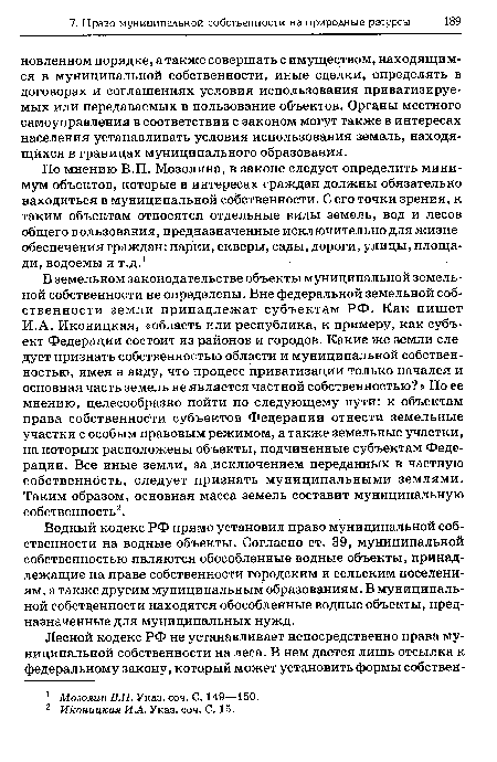 В земельном законодательстве объекты муниципальной земельной собственности не определены. Вне федеральной земельной собственности земли принадлежат субъектам РФ. Как пишет И.А. Иконицкая, «область или республика, к примеру, как субъект Федерации состоит из районов и городов. Какие же земли следует признать собственностью области и муниципальной собственностью, имея в виду, что процесс приватизации только начался и основная часть земель не является частной собственностью? » По ее мнению, целесообразно пойти по следующему пути: к объектам права собственности субъектов Федерации отнести земельные участки с особым правовым режимом, а также земельные участки, на которых расположены объекты, подчиненные субъектам Федерации. Все иные земли, за исключением переданных в частную собственность, следует признать муниципальными землями. Таким образом, основная масса земель составит муниципальную собственность2.