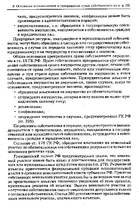 Гражданский кодекс РФ предусматривает также, что земельный участок может быть изъят у собственника для государственных или муниципальных нужд путем выкупа (ст. 279). Решение об изъятии принимается федеральными органами исполнительной власти и органами исполнительной власти субъектов РФ. При этом собственник земельного участка должен быть не позднее чем за год до предстоящего изъятия письменно уведомлен об этом органом, принявшим решение об изъятии. Выкуп земельного участка до получения собственником такого уведомления допускается только с согласия собственника. Статья 280 устанавливает права собственника земельного участка, подлежащего изъятию.