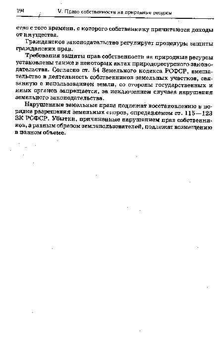 Требования защиты прав собственности на природные ресурсы установлены также в некоторых актах природоресурсного законодательства. Согласно ст. 54 Земельного кодекса РСФСР, вмешательство в деятельность собственников земельных участков, связанную с использованием земли, со стороны государственных и иных органов запрещается, за исключением случаев нарушения земельного законодательства.