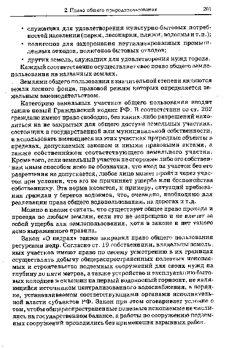 Категорию земельных участков общего пользования вводит также новый Гражданский кодекс РФ. В соответствии со ст. 262 граждане имеют право свободно, без каких-либо разрешений находиться на не закрытых для общего доступа земельных участках, состоящих в государственной или муниципальной собственности, и использовать имеющиеся на этих участках природные объекты в пределах, допускаемых законом и иными правовыми актами, а также собственнйком соответствующего земельного участка. Кроме того, если земельный участок не огорожен либо его собственник иным способом ясно не обозначил, что вход на участок без его разрешения не допускается, любое лицо может пройти через участок при условии, что это не причиняет ущерба или беспокойства собственнику. Эта норма касается, к примеру, ситуаций пребывания граждан у берегов водоемов, что, очевидно, необходимо для реализации права общего водопользования, на дорогах и т.д.