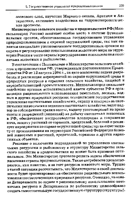 В соответствии с Положением о Министерстве сельского хозяйства и продовольствия РФ, утвержденным постановлением Правительства РФ от 12 августа 1994 г., на него возложены задачи разработки и реализации мероприятий по охране окружающей среды и природных ресурсов в отраслях сельского хозяйства, пищевой и перерабатывающей промышленности. Минсельхозпрод оказывает содействие органам исполнительной власти субъектов РФ в организации рационального использования земельных, лесных, водных и других природных ресурсов; осуществляет государственное управление охотничьими хозяйствами, охрану и контроль за охотничьими животными и ведением охотничьего хозяйства; ведет надзор за соблюдением правил охоты, выдачу удостоверений на право охоты и разрешений (лицензий) на добычу охотничьих животных в РФ; обеспечивает воспроизводство плодородия и сохранение почв, защиту растений от сорняков, вредителей, болезней и реализует мероприятия по охране окружающей среды; организует защиту от проникновения на территорию Российской Федерации болезней животных и растений, вредителей, сорняков и других карантинных объектов.